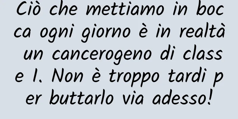 Ciò che mettiamo in bocca ogni giorno è in realtà un cancerogeno di classe I. Non è troppo tardi per buttarlo via adesso!