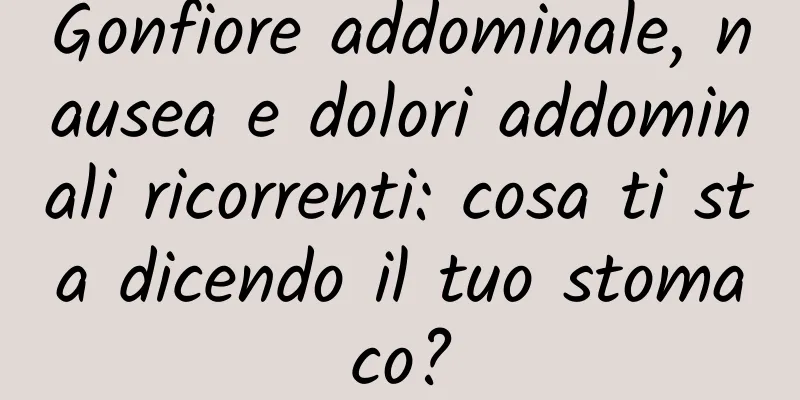 Gonfiore addominale, nausea e dolori addominali ricorrenti: cosa ti sta dicendo il tuo stomaco?