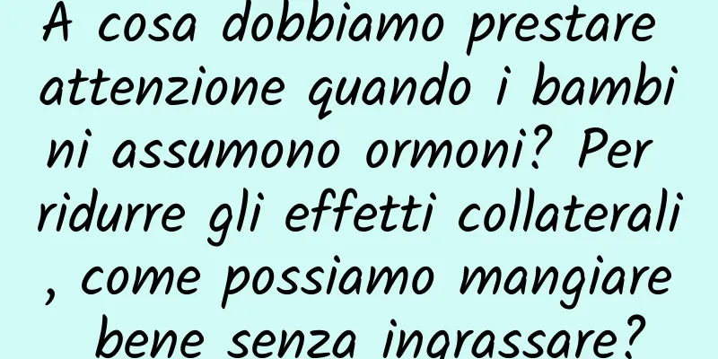 A cosa dobbiamo prestare attenzione quando i bambini assumono ormoni? Per ridurre gli effetti collaterali, come possiamo mangiare bene senza ingrassare?