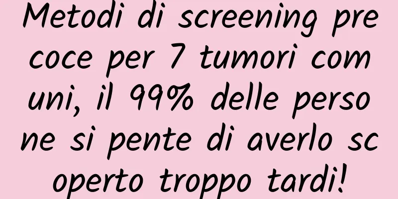 Metodi di screening precoce per 7 tumori comuni, il 99% delle persone si pente di averlo scoperto troppo tardi!