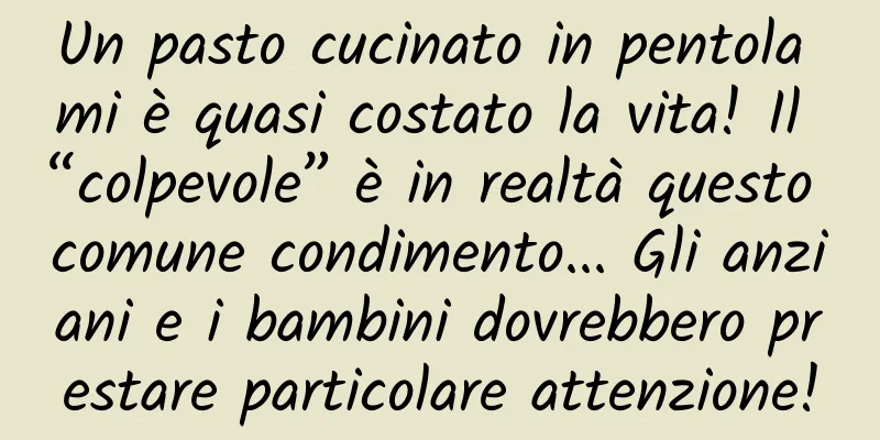 Un pasto cucinato in pentola mi è quasi costato la vita! Il “colpevole” è in realtà questo comune condimento... Gli anziani e i bambini dovrebbero prestare particolare attenzione!