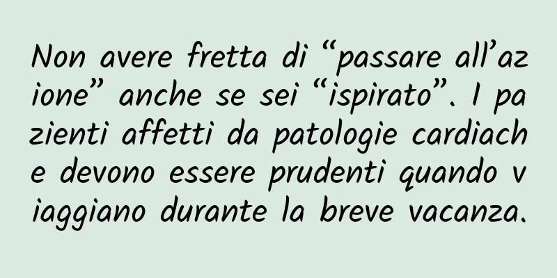 Non avere fretta di “passare all’azione” anche se sei “ispirato”. I pazienti affetti da patologie cardiache devono essere prudenti quando viaggiano durante la breve vacanza.