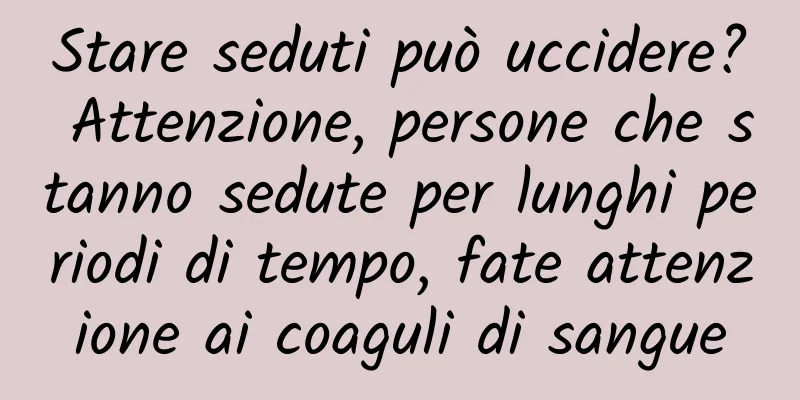Stare seduti può uccidere? Attenzione, persone che stanno sedute per lunghi periodi di tempo, fate attenzione ai coaguli di sangue