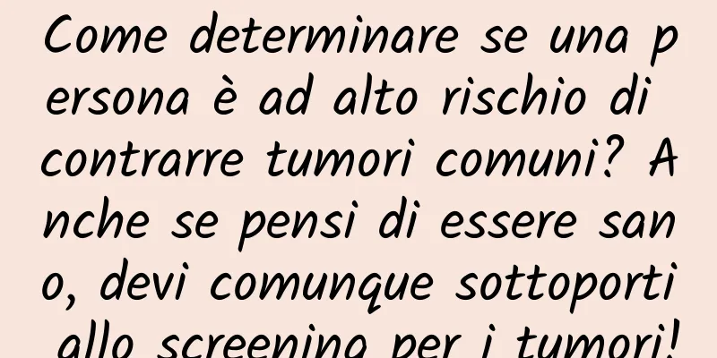 Come determinare se una persona è ad alto rischio di contrarre tumori comuni? Anche se pensi di essere sano, devi comunque sottoporti allo screening per i tumori!