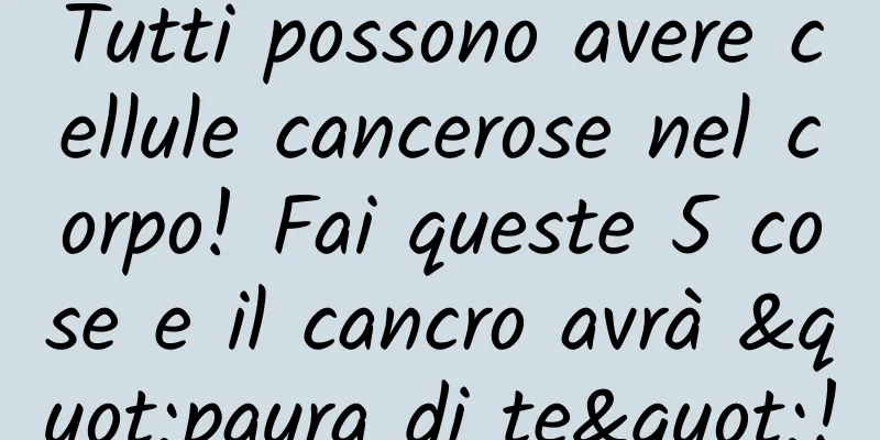 Tutti possono avere cellule cancerose nel corpo! Fai queste 5 cose e il cancro avrà "paura di te"!