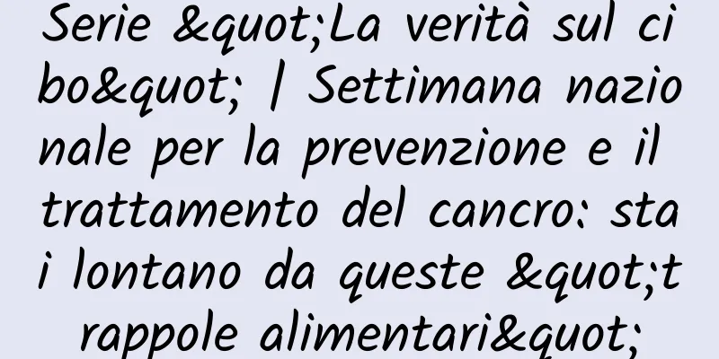 Serie "La verità sul cibo" | Settimana nazionale per la prevenzione e il trattamento del cancro: stai lontano da queste "trappole alimentari"