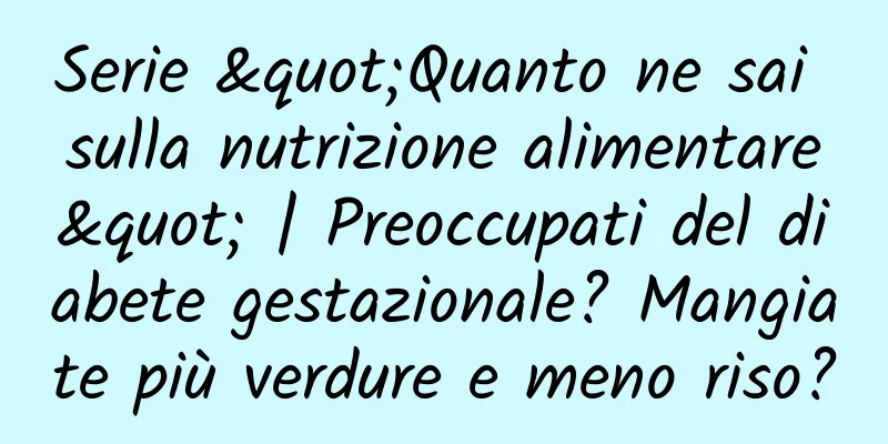 Serie "Quanto ne sai sulla nutrizione alimentare" | Preoccupati del diabete gestazionale? Mangiate più verdure e meno riso?
