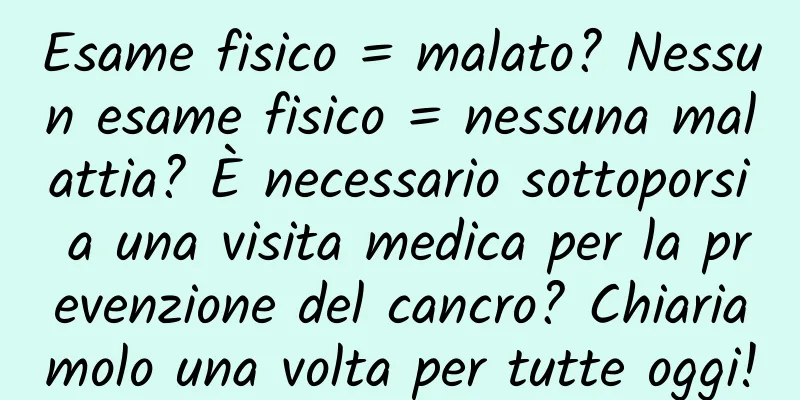 Esame fisico = malato? Nessun esame fisico = nessuna malattia? È necessario sottoporsi a una visita medica per la prevenzione del cancro? Chiariamolo una volta per tutte oggi!