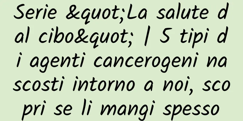 Serie "La salute dal cibo" | 5 tipi di agenti cancerogeni nascosti intorno a noi, scopri se li mangi spesso