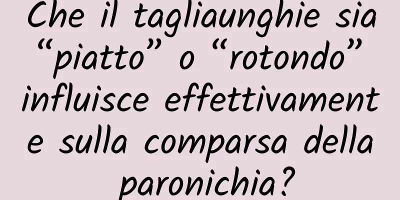 Che il tagliaunghie sia “piatto” o “rotondo” influisce effettivamente sulla comparsa della paronichia?