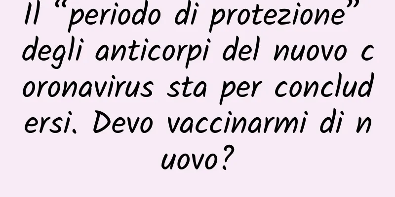 Il “periodo di protezione” degli anticorpi del nuovo coronavirus sta per concludersi. Devo vaccinarmi di nuovo?
