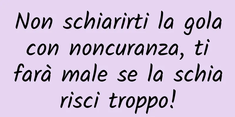 Non schiarirti la gola con noncuranza, ti farà male se la schiarisci troppo!