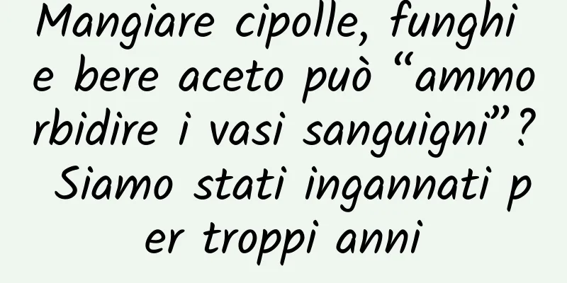 Mangiare cipolle, funghi e bere aceto può “ammorbidire i vasi sanguigni”? Siamo stati ingannati per troppi anni