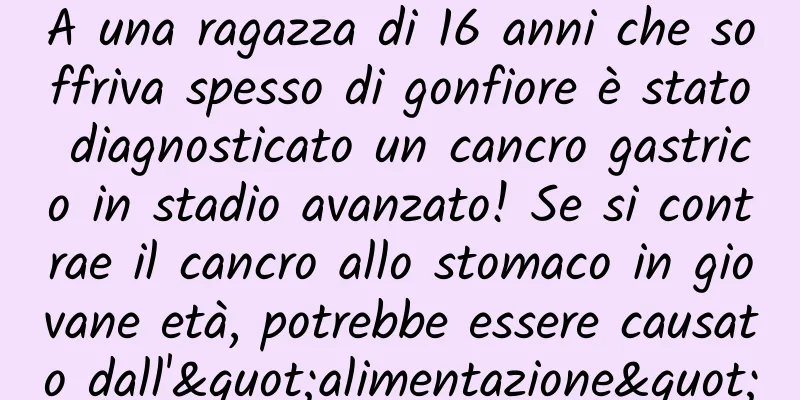 A una ragazza di 16 anni che soffriva spesso di gonfiore è stato diagnosticato un cancro gastrico in stadio avanzato! Se si contrae il cancro allo stomaco in giovane età, potrebbe essere causato dall'"alimentazione"