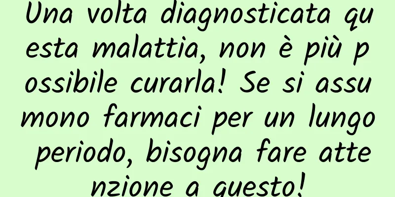 Una volta diagnosticata questa malattia, non è più possibile curarla! Se si assumono farmaci per un lungo periodo, bisogna fare attenzione a questo!