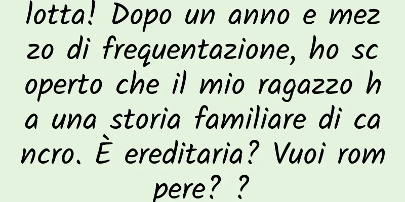 lotta! Dopo un anno e mezzo di frequentazione, ho scoperto che il mio ragazzo ha una storia familiare di cancro. È ereditaria? Vuoi rompere? ?