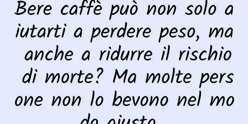 Bere caffè può non solo aiutarti a perdere peso, ma anche a ridurre il rischio di morte? Ma molte persone non lo bevono nel modo giusto…