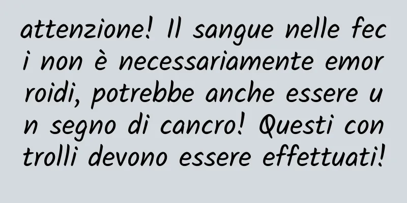 attenzione! Il sangue nelle feci non è necessariamente emorroidi, potrebbe anche essere un segno di cancro! Questi controlli devono essere effettuati!
