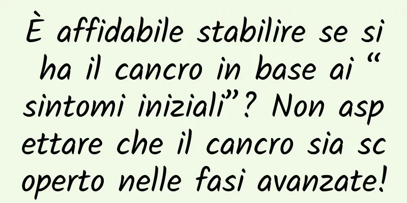 È affidabile stabilire se si ha il cancro in base ai “sintomi iniziali”? Non aspettare che il cancro sia scoperto nelle fasi avanzate!