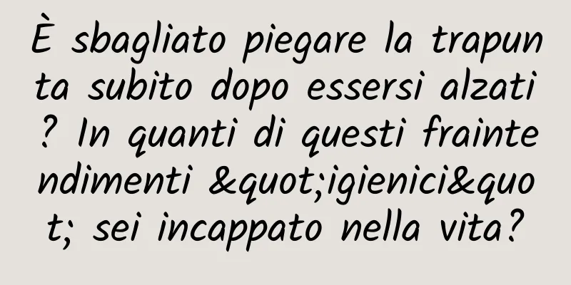 È sbagliato piegare la trapunta subito dopo essersi alzati? In quanti di questi fraintendimenti "igienici" sei incappato nella vita?