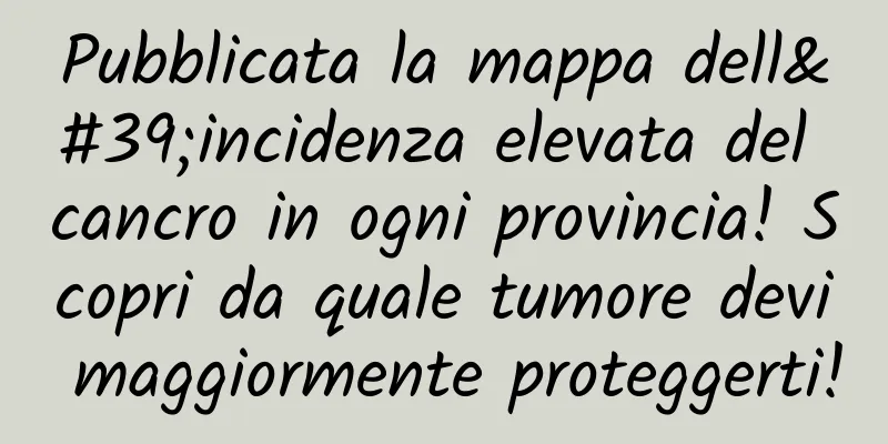 Pubblicata la mappa dell'incidenza elevata del cancro in ogni provincia! Scopri da quale tumore devi maggiormente proteggerti!