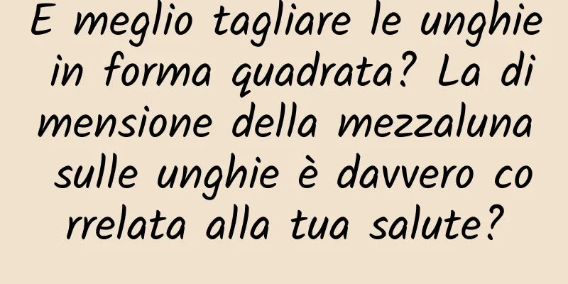 È meglio tagliare le unghie in forma quadrata? La dimensione della mezzaluna sulle unghie è davvero correlata alla tua salute?