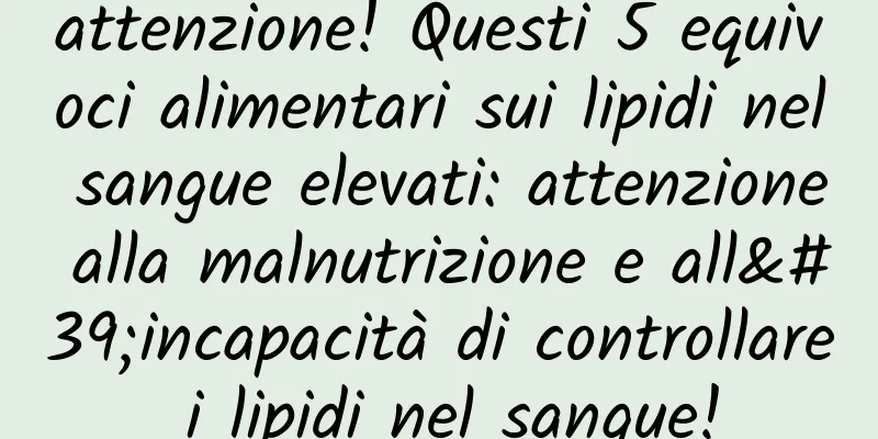 attenzione! Questi 5 equivoci alimentari sui lipidi nel sangue elevati: attenzione alla malnutrizione e all'incapacità di controllare i lipidi nel sangue!