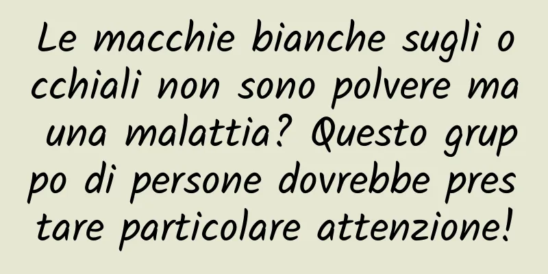Le macchie bianche sugli occhiali non sono polvere ma una malattia? Questo gruppo di persone dovrebbe prestare particolare attenzione!