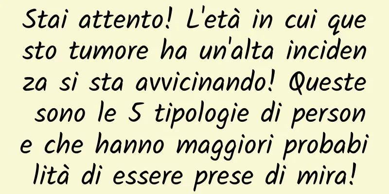 Stai attento! L'età in cui questo tumore ha un'alta incidenza si sta avvicinando! Queste sono le 5 tipologie di persone che hanno maggiori probabilità di essere prese di mira!