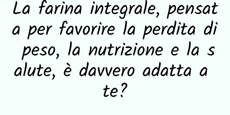 La farina integrale, pensata per favorire la perdita di peso, la nutrizione e la salute, è davvero adatta a te?