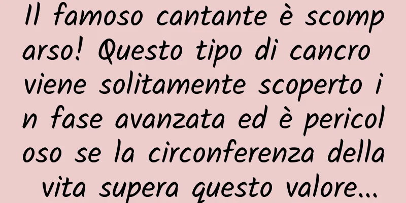 Il famoso cantante è scomparso! Questo tipo di cancro viene solitamente scoperto in fase avanzata ed è pericoloso se la circonferenza della vita supera questo valore...