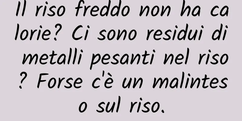 Il riso freddo non ha calorie? Ci sono residui di metalli pesanti nel riso? Forse c'è un malinteso sul riso.