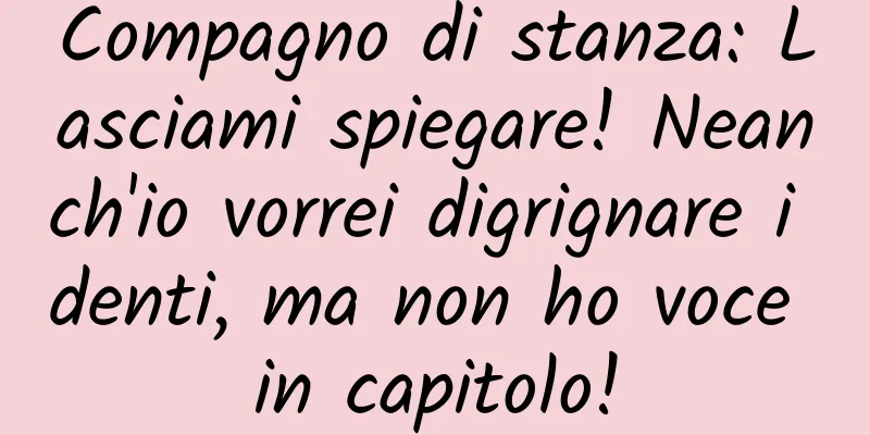 Compagno di stanza: Lasciami spiegare! Neanch'io vorrei digrignare i denti, ma non ho voce in capitolo!