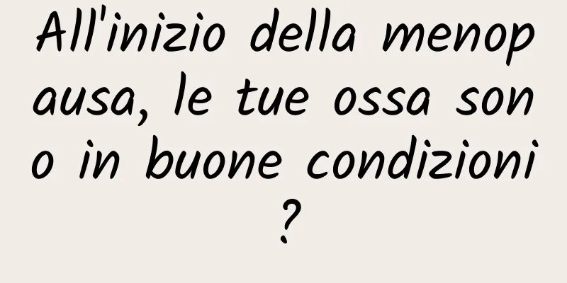 All'inizio della menopausa, le tue ossa sono in buone condizioni?