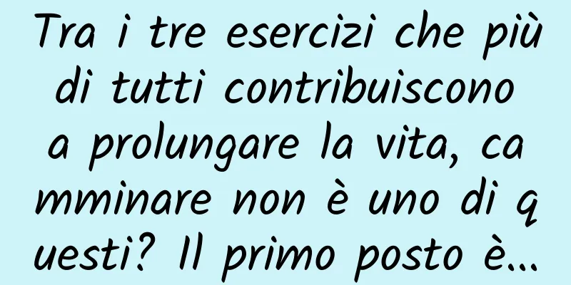 Tra i tre esercizi che più di tutti contribuiscono a prolungare la vita, camminare non è uno di questi? Il primo posto è...