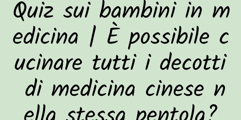 Quiz sui bambini in medicina | È possibile cucinare tutti i decotti di medicina cinese nella stessa pentola?