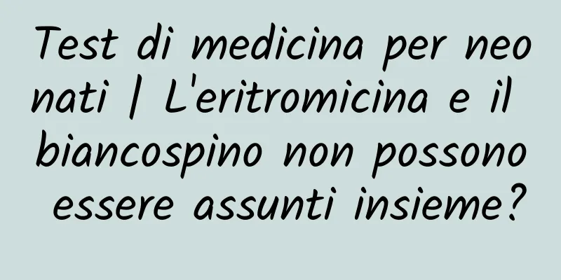 Test di medicina per neonati | L'eritromicina e il biancospino non possono essere assunti insieme?