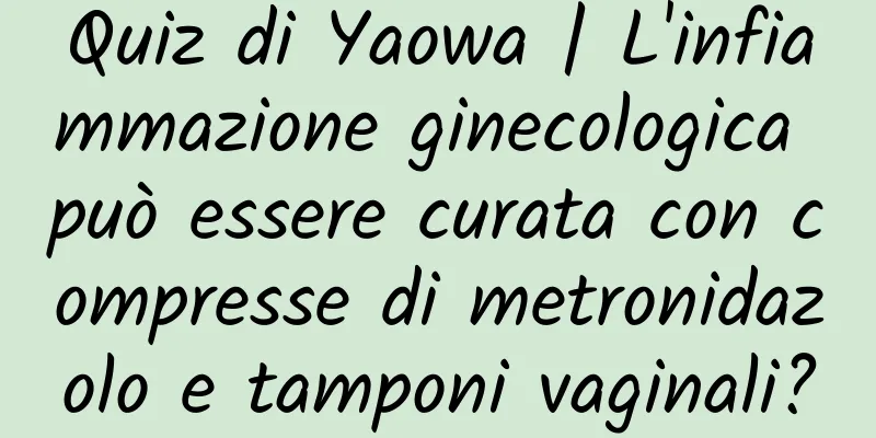 Quiz di Yaowa | L'infiammazione ginecologica può essere curata con compresse di metronidazolo e tamponi vaginali?