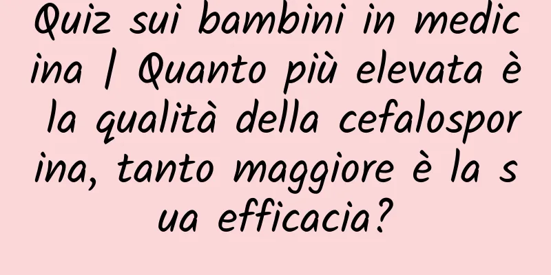 Quiz sui bambini in medicina | Quanto più elevata è la qualità della cefalosporina, tanto maggiore è la sua efficacia?