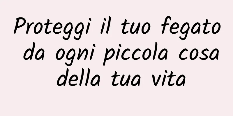 Proteggi il tuo fegato da ogni piccola cosa della tua vita