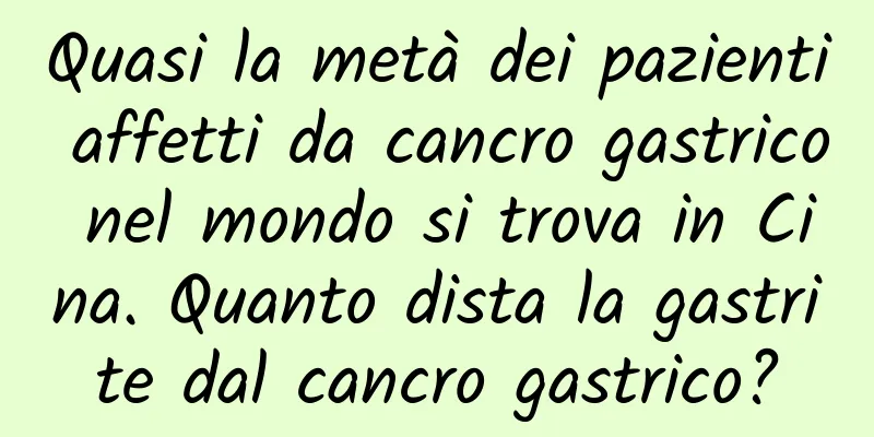 Quasi la metà dei pazienti affetti da cancro gastrico nel mondo si trova in Cina. Quanto dista la gastrite dal cancro gastrico?