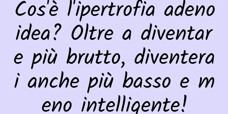 Cos'è l'ipertrofia adenoidea? Oltre a diventare più brutto, diventerai anche più basso e meno intelligente!