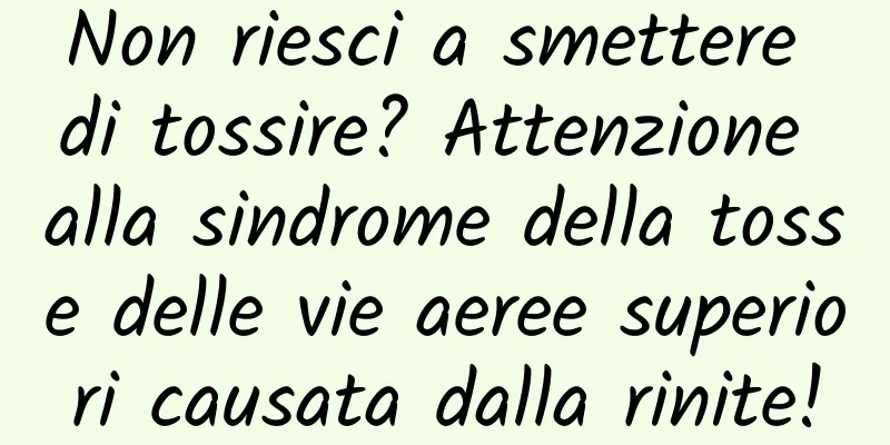 Non riesci a smettere di tossire? Attenzione alla sindrome della tosse delle vie aeree superiori causata dalla rinite!