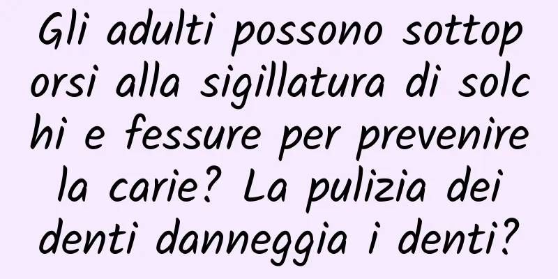 Gli adulti possono sottoporsi alla sigillatura di solchi e fessure per prevenire la carie? La pulizia dei denti danneggia i denti?