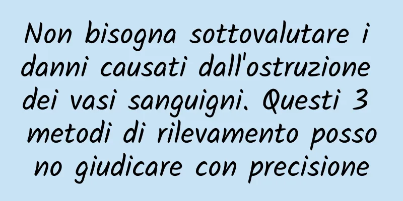 Non bisogna sottovalutare i danni causati dall'ostruzione dei vasi sanguigni. Questi 3 metodi di rilevamento possono giudicare con precisione