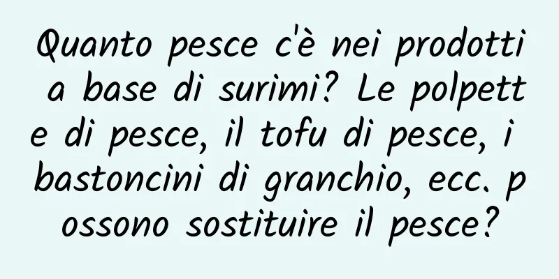 Quanto pesce c'è nei prodotti a base di surimi? Le polpette di pesce, il tofu di pesce, i bastoncini di granchio, ecc. possono sostituire il pesce?