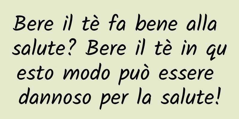 Bere il tè fa bene alla salute? Bere il tè in questo modo può essere dannoso per la salute!