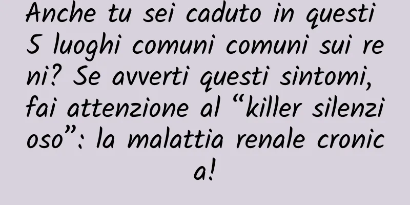Anche tu sei caduto in questi 5 luoghi comuni comuni sui reni? Se avverti questi sintomi, fai attenzione al “killer silenzioso”: la malattia renale cronica!