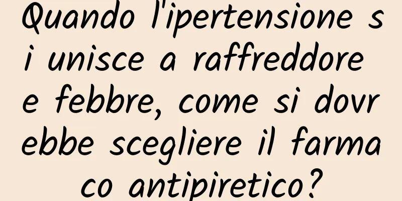 Quando l'ipertensione si unisce a raffreddore e febbre, come si dovrebbe scegliere il farmaco antipiretico?