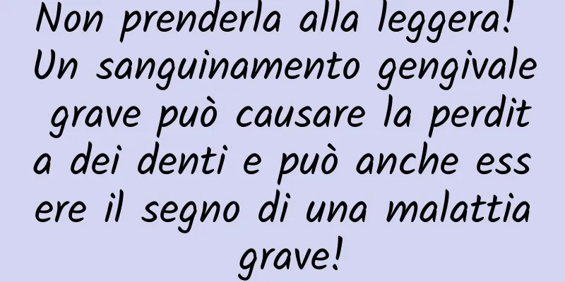 Non prenderla alla leggera! Un sanguinamento gengivale grave può causare la perdita dei denti e può anche essere il segno di una malattia grave!